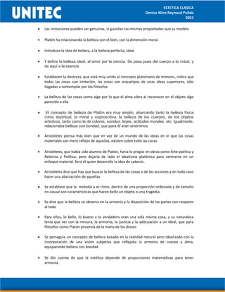 ESTETICA CLASICA
Denise Aline Reynaud Pulido
2021
 Las imitaciones pueden ser genuinas, si guardan las mismas propiedades que su modelo
 Platón ha relacionando la belleza con el bien, con la dimensión moral.
 Introduce la idea de belleza, a la belleza perfecta, ideal
 Y define la belleza ideal, al amor por la ciencia. Se pasa pues del cuerpo a la virtud, y
de aquí a la esencia
 Establecen la destreza, que está muy unida al concepto platoniano de mímesis, indica que
todas las cosas son imitación, las cosas son arquetipos de unas ideas superiores, sólo
llegadas a contemplar por los filósofos.
 La belleza de las cosas como algo por lo que el alma vibra al reconocer en el objeto algo
parecido a ella
 El concepto de belleza de Platón era muy amplio, abarcando tanto la belleza física
como espiritual, la moral y cognoscitiva, la belleza de los cuerpos, de los objetos
artísticos, tanto como la de colores, sonidos, leyes, actitudes morales, etc. Igualmente,
relacionaba belleza con bondad, que para él eran sinónimos
 Aristóteles piensa más bien que en vez de un mundo de las ideas en el que las cosas
materiales son mero reflejo de aquellas, existen sobre todo las cosas
 Aristóteles, que había sido alumno de Platón, haría lo propio en obras como Arte poética y
Retórica y Política, pero dejaría de lado el idealismo platónico para centrarse en un
enfoque material. Será él quien desarrolle la idea de catarsis.
 Aristóteles dice que hay que buscar la belleza de las cosas o de las acciones y en todo caso
hacer una abstracción de aquellas
 Se establece que la melodía y el ritmo, dentro de una proporción ordenada y de tamaño
no casual son características que hacen bello un objeto o una tragedia.
 Se dice que la belleza se observa en la armonía y la disposición de las partes con respecto
al todo
 Para ellos, lo bello, lo bueno y lo verdadero eran una sola misma cosa, y su naturaleza
tenía que ver con la mesura, la armonía, la justicia y la adecuación a un ideal, que para
filósofos como Platón provenía de la mano de los dioses
 Se perseguía un concepto de belleza basado en la realidad natural pero idealizado con la
incorporación de una visión subjetiva que reflejaba la armonía de cuerpo y alma,
equiparando belleza con bondad
 Se dio cuenta de que la estética depende de proporciones matemáticas para tener
armonía
 