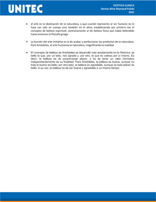ESTETICA CLASICA
Denise Aline Reynaud Pulido
2021
 el arte es la idealización de la naturaleza, y que cuando representa al ser humano no lo
hace tan solo en cuerpo sino también en el alma, estableciendo por primera vez el
concepto de belleza espiritual, contrariamente al de belleza física que había defendido
hasta entonces la filosofía griega
 La función del arte imitativo es la de acabar y perfeccionar los productos de la naturaleza.
Para Aristóteles, el arte humaniza la naturaleza, magnificando la realidad
 El concepto de belleza de Aristóteles se desarrolló más ampliamente en la Retórica: es
bello lo que, por un lado, nos agrada y, por otro, lo que es valioso por sí mismo. Es
decir, la belleza ha de proporcionar placer, y ha de tener un valor intrínseco
independientemente de su finalidad. Para Aristóteles, la belleza es buena, aunque no
todo lo bueno es bello; por otro lado, la belleza es agradable, aunque no todo placer es
bello. A su vez, la belleza ha de ser buena y agradable a un mismo tiempo
 
