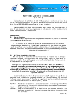 PUNTOS DE LA NORMA ISO 9001:2000
(DEL 0 AL 3)
Hemos hablado de la historia de ISO 9000, su origen y evolución así como de lo
que es un Sistema de Gestión de Calidad. Ahora es momento de abordar los puntos
de la Norma ISO 9001:2000 a detalle y ver en que consisten.

La Norma ISO 9001:2000 está compuesta por 8 puntos que describiremos a lo
largo de las siguientes semanas, empezando en esta ocasión por los cuatro primeros
puntos que mencionamos a continuación:
Introducción
0.1 Generalidades

Nos habla de la importancia en la adopción de un sistema de gestión de la calidad,
citando textualmente de la Norma:
“…..la adopción de un sistema de gestión de la calidad debería ser una decisión
estratégica de la organización. El diseño y la implementación del sistema de gestión
de la calidad de una organización están influenciados por diferentes necesidades,
objetivos particulares, los productos suministrados, los procesos empleados y el tamaño
y estructura de la organización….”
0.2

Enfoque basado en procesos
En este punto se presenta con total relevancia la adopción de un enfoque
basado en procesos cuando se desarrolla, implementa y mejora la eficacia de un
sistema de gestión de la calidad, para aumentar la satisfacción del cliente mediante
el cumplimiento de sus requisitos.
“Para que una organización funcione de manera eficaz, tiene que identificar y
gestionar numerosas actividades relacionadas entre sí. Una actividad que utiliza
recursos, y que se gestiona con el fin de permitir que los elementos de entrada se
transformen en resultados, se puede considerar como un proceso. Frecuentemente
el resultado de un proceso constituye directamente el elemento de entrada del
siguiente proceso.”
La aplicación de un sistema de procesos dentro de la organización, junto con la
identificación e interacciones de estos procesos, así como su gestión, se denomina
“enfoque basado en procesos”. Resalta la importancia de la metodología conocida
como "Planificar-Hacer-Verificar- Actuar" (PHVA), donde:
Planificar:
Hacer:
Verificar:

Establecer los objetivos y procesos necesarios para conseguir resultados
de acuerdo con los requisitos del cliente y las políticas de la organización.
Implementar los procesos.
Realizar el seguimiento y la medición de los procesos respecto a las
políticas, los objetivos y los requisitos para el producto, e informar sobre
los resultados.
Página 1 de 3

 