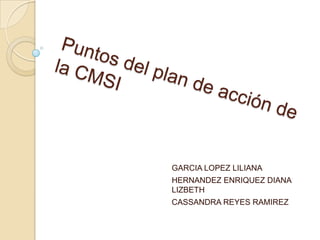 Puntos del plan de acción de la CMSI GARCIA LOPEZ LILIANA HERNANDEZ ENRIQUEZ DIANA LIZBETH CASSANDRA REYES RAMIREZ 