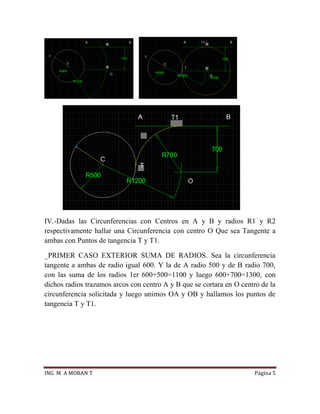 ING M A MORAN T Página 5
IV.-Dadas las Circunferencias con Centros en A y B y radios R1 y R2
respectivamente hallar una Circunferencia con centro O Que sea Tangente a
ambas con Puntos de tangencia T y T1.
_PRIMER CASO EXTERIOR SUMA DE RADIOS. Sea la circunferencia
tangente a ambas de radio igual 600. Y la de A radio 500 y de B radio 700,
con las suma de los radios 1er 600+500=1100 y luego 600+700=1300, con
dichos radios trazamos arcos con centro A y B que se cortara en O centro de la
circunferencia solicitada y luego unimos OA y OB y hallamos los puntos de
tangencia T y T1.
 