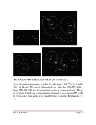 ING M A MORAN T Página 3
-SEGUNDO CASO INTERIOR DIFERENCIA DE RADIOS
Sea a circunferencia tangente a ambas de radio igual 1500. Y la de A radio
500 y de B radio 700, con la diferencia de los radios 1er 1500-500=1000 y
luego 1500-700=800, con dichos radios trazamos arcos con centro A y B que
se cortara en O centro de la circunferencia solicitada y luego unimos OA y OB
lo prolongamos hasta cortar a las circunferencias los puntos de tangencia T y
T1.
 