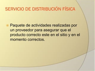 SERVICIO DE DISTRIBUCIÓN FÍSICA
 Paquete de actividades realizadas por
un proveedor para asegurar que el
producto correcto este en el sitio y en el
momento correctos.
 