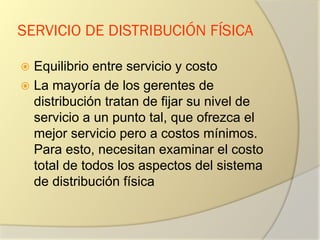 SERVICIO DE DISTRIBUCIÓN FÍSICA
 Equilibrio entre servicio y costo
 La mayoría de los gerentes de
distribución tratan de fijar su nivel de
servicio a un punto tal, que ofrezca el
mejor servicio pero a costos mínimos.
Para esto, necesitan examinar el costo
total de todos los aspectos del sistema
de distribución física
 