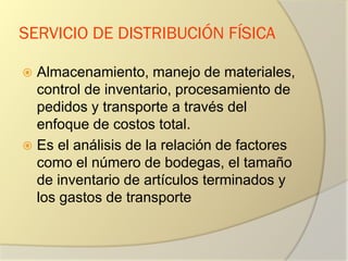 SERVICIO DE DISTRIBUCIÓN FÍSICA
 Almacenamiento, manejo de materiales,
control de inventario, procesamiento de
pedidos y transporte a través del
enfoque de costos total.
 Es el análisis de la relación de factores
como el número de bodegas, el tamaño
de inventario de artículos terminados y
los gastos de transporte
 