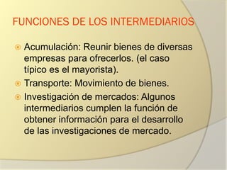 FUNCIONES DE LOS INTERMEDIARIOS
 Acumulación: Reunir bienes de diversas
empresas para ofrecerlos. (el caso
típico es el mayorista).
 Transporte: Movimiento de bienes.
 Investigación de mercados: Algunos
intermediarios cumplen la función de
obtener información para el desarrollo
de las investigaciones de mercado.
 