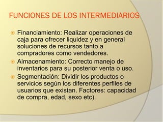 FUNCIONES DE LOS INTERMEDIARIOS
 Financiamiento: Realizar operaciones de
caja para ofrecer liquidez y en general
soluciones de recursos tanto a
compradores como vendedores.
 Almacenamiento: Correcto manejo de
inventarios para su posterior venta o uso.
 Segmentación: Dividir los productos o
servicios según los diferentes perfiles de
usuarios que existan. Factores: capacidad
de compra, edad, sexo etc).
 