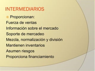 INTERMEDIARIOS
 Proporcionan:
Fuerza de ventas
Información sobre el mercado
Soporte de mercadeo
Mezcla, normalización y división
Mantienen inventarios
Asumen riesgos
Proporciona financiamiento
 