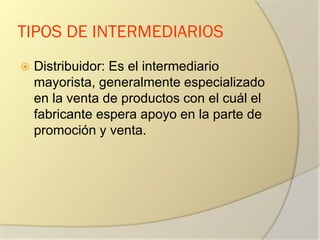 TIPOS DE INTERMEDIARIOS
 Distribuidor: Es el intermediario
mayorista, generalmente especializado
en la venta de productos con el cuál el
fabricante espera apoyo en la parte de
promoción y venta.
 