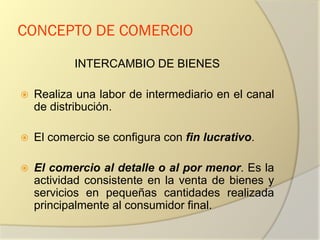 CONCEPTO DE COMERCIO
INTERCAMBIO DE BIENES
 Realiza una labor de intermediario en el canal
de distribución.
 El comercio se configura con fin lucrativo.
 El comercio al detalle o al por menor. Es la
actividad consistente en la venta de bienes y
servicios en pequeñas cantidades realizada
principalmente al consumidor final.
 