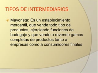 TIPOS DE INTERMEDIARIOS
 Mayorista: Es un establecimiento
mercantil, que vende todo tipo de
productos, ejerciendo funciones de
bodegaje y que vende o revende gamas
completas de productos tanto a
empresas como a consumidores finales
 