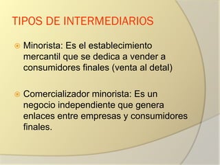 TIPOS DE INTERMEDIARIOS
 Minorista: Es el establecimiento
mercantil que se dedica a vender a
consumidores finales (venta al detal)
 Comercializador minorista: Es un
negocio independiente que genera
enlaces entre empresas y consumidores
finales.
 