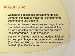 MAYORISTA:
 Compañías dedicadas principalmente a la
venta en cantidades mayores, generalmente
superiores a una docena.
 Los comerciantes mayoristas son negocios de
propiedad independiente que poseen títulos
de los productos que ofrecen para su venta a
los compradores u organizaciones.
 Los comerciantes mayoristas pueden dividirse
en dos tipos. Mayoristas de servicio completo
(función completa), y mayoristas de servicio
limitado (función limitada).
 
