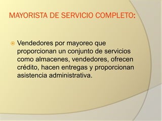 MAYORISTA DE SERVICIO COMPLETO:
 Vendedores por mayoreo que
proporcionan un conjunto de servicios
como almacenes, vendedores, ofrecen
crédito, hacen entregas y proporcionan
asistencia administrativa.
 