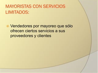 MAYORISTAS CON SERVICIOS
LIMITADOS:
 Vendedores por mayoreo que sólo
ofrecen ciertos servicios a sus
proveedores y clientes
 