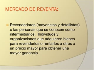 MERCADO DE REVENTA:
 Revendedores (mayoristas y detallistas)
o las personas que se conocen como
intermediarios. Individuos y
organizaciones que adquieren bienes
para revenderlos o rentarlos a otros a
un precio mayor para obtener una
mayor ganancia.
 
