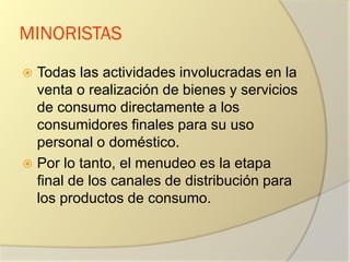 MINORISTAS
 Todas las actividades involucradas en la
venta o realización de bienes y servicios
de consumo directamente a los
consumidores finales para su uso
personal o doméstico.
 Por lo tanto, el menudeo es la etapa
final de los canales de distribución para
los productos de consumo.
 