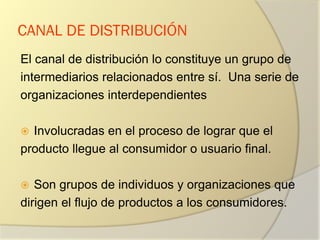 CANAL DE DISTRIBUCIÓN
El canal de distribución lo constituye un grupo de
intermediarios relacionados entre sí. Una serie de
organizaciones interdependientes
 Involucradas en el proceso de lograr que el
producto llegue al consumidor o usuario final.
 Son grupos de individuos y organizaciones que
dirigen el flujo de productos a los consumidores.
 
