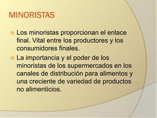 MINORISTAS
 Los minoristas proporcionan el enlace
final. Vital entre los productores y los
consumidores finales.
 La importancia y el poder de los
minoristas de los supermercados en los
canales de distribución para alimentos y
una creciente de variedad de productos
no alimenticios.
 