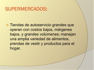 SUPERMERCADOS:
 Tiendas de autoservicio grandes que
operan con costos bajos, márgenes
bajos, y grandes volúmenes; manejan
una amplia variedad de alimentos,
prendas de vestir y productos para el
hogar.
 