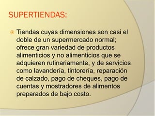 SUPERTIENDAS:
 Tiendas cuyas dimensiones son casi el
doble de un supermercado normal;
ofrece gran variedad de productos
alimenticios y no alimenticios que se
adquieren rutinariamente, y de servicios
como lavandería, tintorería, reparación
de calzado, pago de cheques, pago de
cuentas y mostradores de alimentos
preparados de bajo costo.
 