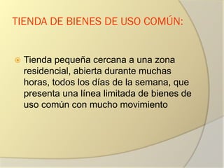 TIENDA DE BIENES DE USO COMÚN:
 Tienda pequeña cercana a una zona
residencial, abierta durante muchas
horas, todos los días de la semana, que
presenta una línea limitada de bienes de
uso común con mucho movimiento
 
