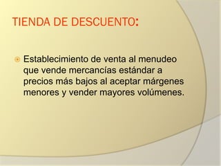 TIENDA DE DESCUENTO:
 Establecimiento de venta al menudeo
que vende mercancías estándar a
precios más bajos al aceptar márgenes
menores y vender mayores volúmenes.
 