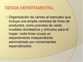 TIENDA DEPARTAMENTAL:
 Organización de ventas al menudeo que
incluye una amplia variedad de línea de
productos, como prendas de vestir,
muebles domésticos y artículos para el
hogar; cada línea ocupa un
departamento independiente
administrado por comerciantes
especializados.
 