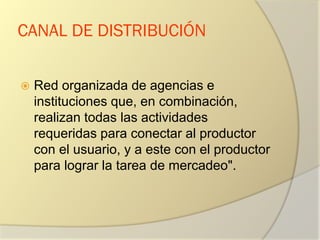 CANAL DE DISTRIBUCIÓN
 Red organizada de agencias e
instituciones que, en combinación,
realizan todas las actividades
requeridas para conectar al productor
con el usuario, y a este con el productor
para lograr la tarea de mercadeo".
 