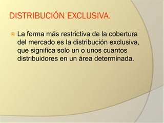 DISTRIBUCIÓN EXCLUSIVA.
 La forma más restrictiva de la cobertura
del mercado es la distribución exclusiva,
que significa solo un o unos cuantos
distribuidores en un área determinada.
 