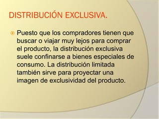 DISTRIBUCIÓN EXCLUSIVA.
 Puesto que los compradores tienen que
buscar o viajar muy lejos para comprar
el producto, la distribución exclusiva
suele confinarse a bienes especiales de
consumo. La distribución limitada
también sirve para proyectar una
imagen de exclusividad del producto.
 