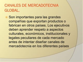 CANALES DE MERCADOTECNIA
GLOBAL.
 Son importantes para las grandes
compañías que exportan productos o
fabrican en otros países. Los ejecutivos
deben aprender respeto a aspectos
culturales, económicos, institucionales y
legales peculiares de cada mercado
antes de intentar diseñar canales de
mercadotecnia en los diferentes países
 