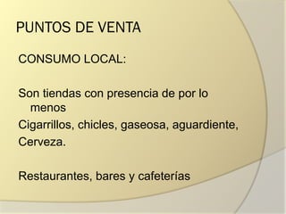 PUNTOS DE VENTA
CONSUMO LOCAL:
Son tiendas con presencia de por lo
menos
Cigarrillos, chicles, gaseosa, aguardiente,
Cerveza.
Restaurantes, bares y cafeterías
 