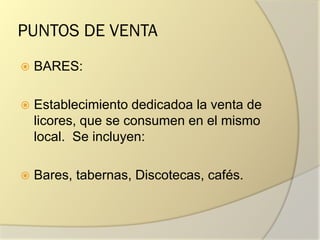 PUNTOS DE VENTA
 BARES:
 Establecimiento dedicadoa la venta de
licores, que se consumen en el mismo
local. Se incluyen:
 Bares, tabernas, Discotecas, cafés.
 