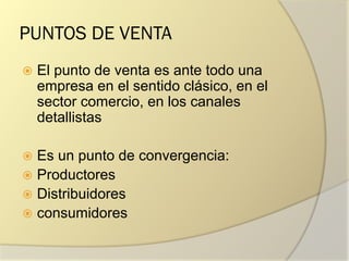 PUNTOS DE VENTA
 El punto de venta es ante todo una
empresa en el sentido clásico, en el
sector comercio, en los canales
detallistas
 Es un punto de convergencia:
 Productores
 Distribuidores
 consumidores
 
