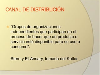 CANAL DE DISTRIBUCIÓN
 “Grupos de organizaciones
independientes que participan en el
proceso de hacer que un producto o
servicio esté disponible para su uso o
consumo".
Stern y El-Ansary, tomada del Kotler
 