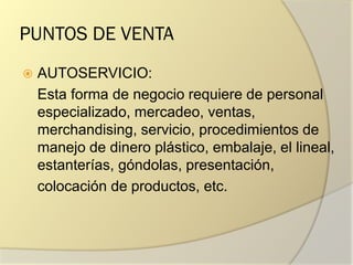 PUNTOS DE VENTA
 AUTOSERVICIO:
Esta forma de negocio requiere de personal
especializado, mercadeo, ventas,
merchandising, servicio, procedimientos de
manejo de dinero plástico, embalaje, el lineal,
estanterías, góndolas, presentación,
colocación de productos, etc.
 