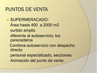 PUNTOS DE VENTA
 SUPERMERACADO:
Área hasta 400 a 2000 m2
surtido amplio
diferente al autoservicio; los
perecederos
Combina autoservicio con despacho
directo
personal especializado, secciones
Animación del punto de venta
 