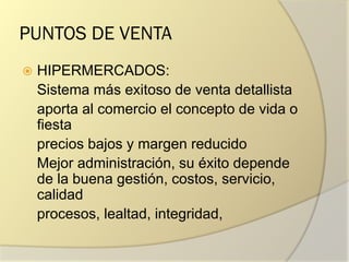 PUNTOS DE VENTA
 HIPERMERCADOS:
Sistema más exitoso de venta detallista
aporta al comercio el concepto de vida o
fiesta
precios bajos y margen reducido
Mejor administración, su éxito depende
de la buena gestión, costos, servicio,
calidad
procesos, lealtad, integridad,
 