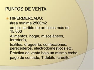 PUNTOS DE VENTA
 HIPERMERCADO:
área mínima 2500m2
amplio surtido de artículos más de
15.000
Alimentos, hogar, misceláneos,
ferretería,
textiles, droguería, confecciones,
perecederos, electrodomésticos etc.
Práctica de venta bajo un mismo techo
pago de contado, T débito -crédito
 
