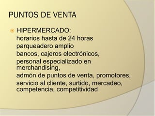 PUNTOS DE VENTA
 HIPERMERCADO:
horarios hasta de 24 horas
parqueadero amplio
bancos, cajeros electrónicos,
personal especializado en
merchandising,
admón de puntos de venta, promotores,
servicio al cliente, surtido, mercadeo,
competencia, competitividad
 