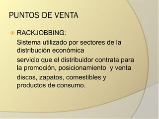 PUNTOS DE VENTA
 RACKJOBBING:
Sistema utilizado por sectores de la
distribución económica
servicio que el distribuidor contrata para
la promoción, posicionamiento y venta
discos, zapatos, comestibles y
productos de consumo.
 