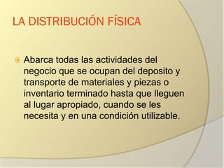 LA DISTRIBUCIÓN FÍSICA
 Abarca todas las actividades del
negocio que se ocupan del deposito y
transporte de materiales y piezas o
inventario terminado hasta que lleguen
al lugar apropiado, cuando se les
necesita y en una condición utilizable.
 