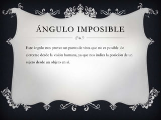 ÁNGULO IMPOSIBLE

Este ángulo nos provee un punto de vista que no es posible de
ejercerse desde la visión humana, ya que nos indica la posición de un
sujeto desde un objeto en sí.
 