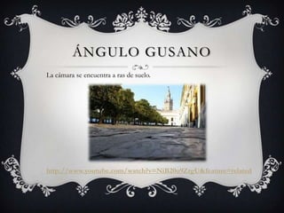 ÁNGULO GUSANO
La cámara se encuentra a ras de suelo.




http://www.youtube.com/watch?v=NiB20u9ZrgU&feature=related
 