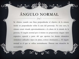 ÁNGULO NORMAL
Se obtiene cuando una línea perpendicular al objetivo de la cámara
incide en perpendicular sobre la cara del personaje. En este caso, la
cámara estará situada aproximadamente a la altura de la mirada de la
persona. El ángulo normal por sí mismo no proporciona ningún valor
expresivo especial a parte del que aporten los demás elementos
sintácticos utilizados (tipos de plano, colores dominantes...). El ángulo
normal es el que se utiliza normalmente. Denota una situación de
normalidad.
 