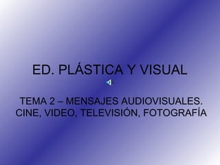 ED. PLÁSTICA Y VISUAL
TEMA 2 – MENSAJES AUDIOVISUALES.
CINE, VIDEO, TELEVISIÓN, FOTOGRAFÍA
 