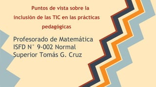 Puntos de vista sobre la
inclusión de las TIC en las prácticas
pedagógicas
Profesorado de Matemática
ISFD N° 9-002 Normal
Superior Tomás G. Cruz
 