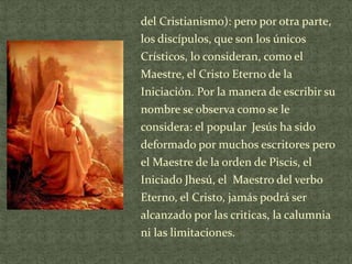 del Cristianismo): pero por otra parte,
los discípulos, que son los únicos
Crísticos, lo consideran, como el
Maestre, el Cristo Eterno de la
Iniciación. Por la manera de escribir su
nombre se observa como se le
considera: el popular Jesús ha sido
deformado por muchos escritores pero
el Maestre de la orden de Piscis, el
Iniciado Jhesú, el Maestro del verbo
Eterno, el Cristo, jamás podrá ser
alcanzado por las criticas, la calumnia
ni las limitaciones.

 