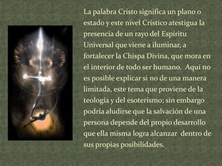 La palabra Cristo significa un plano o

estado y este nivel Crístico atestigua la
presencia de un rayo del Espíritu
Universal que viene a iluminar, a
fortalecer la Chispa Divina, que mora en
el interior de todo ser humano. Aquí no
es posible explicar si no de una manera
limitada, este tema que proviene de la
teología y del esoterismo; sin embargo
podría aludirse que la salvación de una
persona depende del propio desarrollo
que ella misma logra alcanzar dentro de
sus propias posibilidades.

 